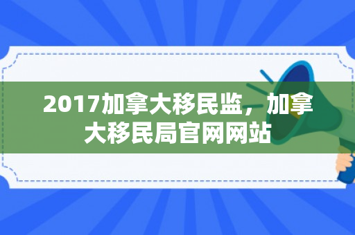 2017加拿大移民监，加拿大移民局官网网站