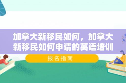 加拿大新移民如何，加拿大新移民如何申请的英语培训