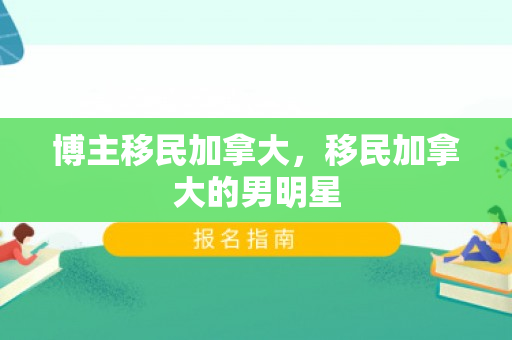 博主移民加拿大，移民加拿大的男明星
