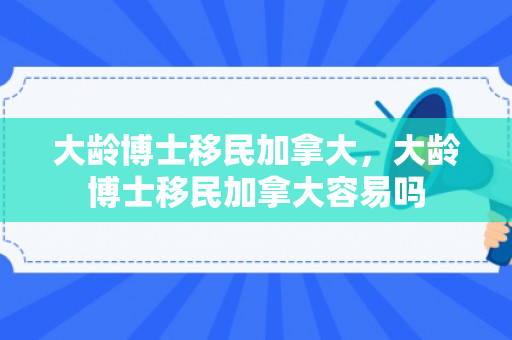 大龄博士移民加拿大，大龄博士移民加拿大容易吗