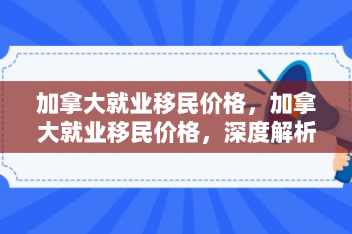 加拿大就业移民价格，加拿大就业移民价格，深度解析与前景展望