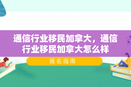通信行业移民加拿大，通信行业移民加拿大怎么样