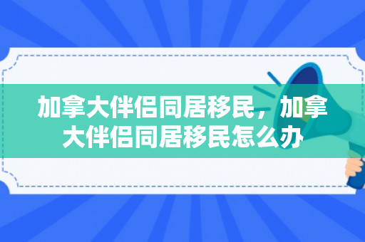 加拿大伴侣同居移民，加拿大伴侣同居移民怎么办