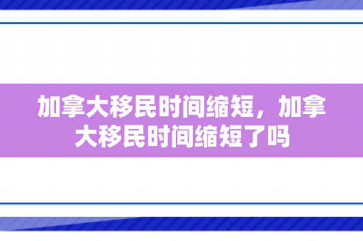 加拿大移民时间缩短，加拿大移民时间缩短了吗
