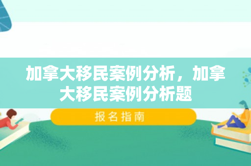 加拿大移民案例分析，加拿大移民案例分析题