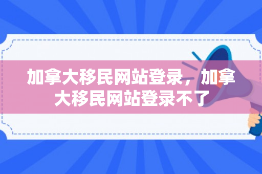 加拿大移民网站登录，加拿大移民网站登录不了