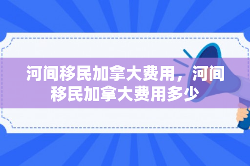 河间移民加拿大费用，河间移民加拿大费用多少