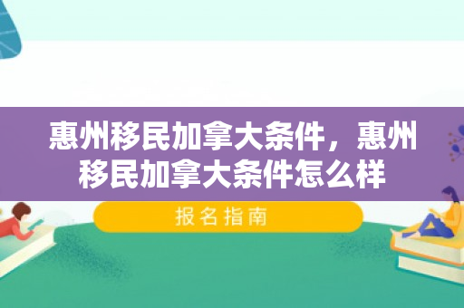 惠州移民加拿大条件，惠州移民加拿大条件怎么样