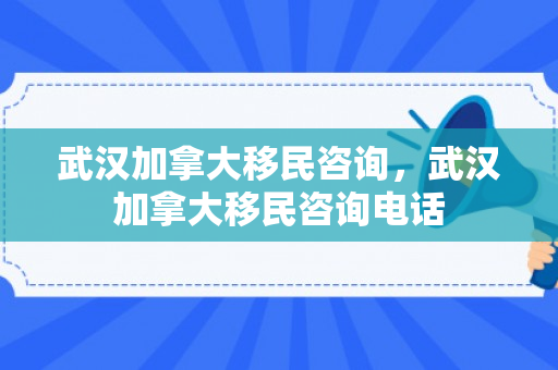武汉加拿大移民咨询，武汉加拿大移民咨询电话