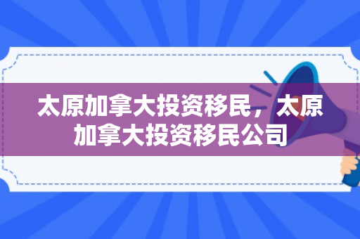 太原加拿大投资移民，太原加拿大投资移民公司