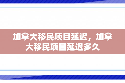 加拿大移民项目延迟，加拿大移民项目延迟多久