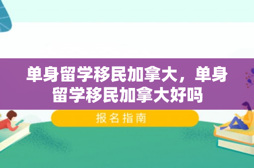 单身留学移民加拿大，单身留学移民加拿大好吗
