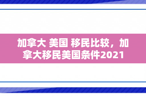 加拿大 美国 移民比较，加拿大移民美国条件2021