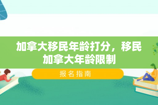 加拿大移民年龄打分，移民加拿大年龄限制