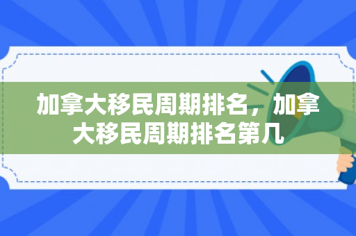 加拿大移民周期排名，加拿大移民周期排名第几