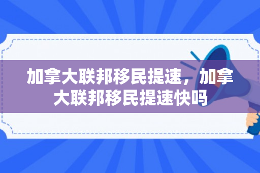加拿大联邦移民提速，加拿大联邦移民提速快吗