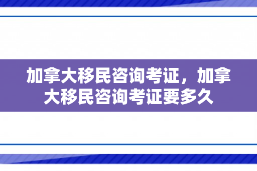 加拿大移民咨询考证，加拿大移民咨询考证要多久