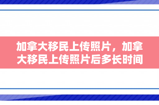 加拿大移民上传照片，加拿大移民上传照片后多长时间能收到枫叶卡