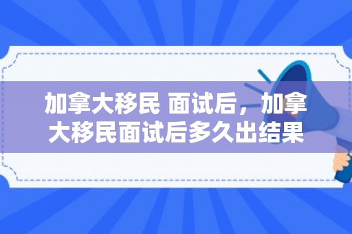 加拿大移民 面试后，加拿大移民面试后多久出结果