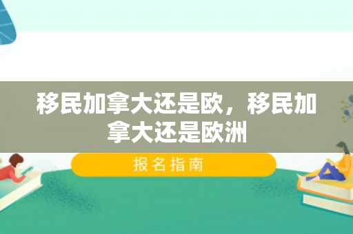 移民加拿大还是欧，移民加拿大还是欧洲