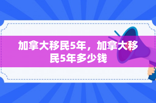 加拿大移民5年，加拿大移民5年多少钱