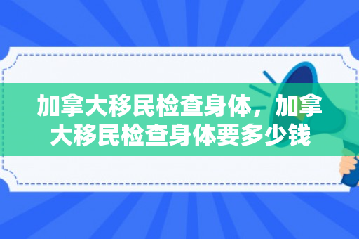 加拿大移民检查身体，加拿大移民检查身体要多少钱