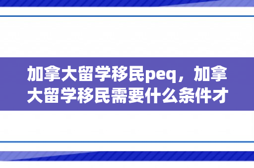 加拿大留学移民peq，加拿大留学移民需要什么条件才可以