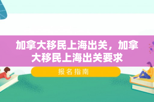加拿大移民上海出关，加拿大移民上海出关要求