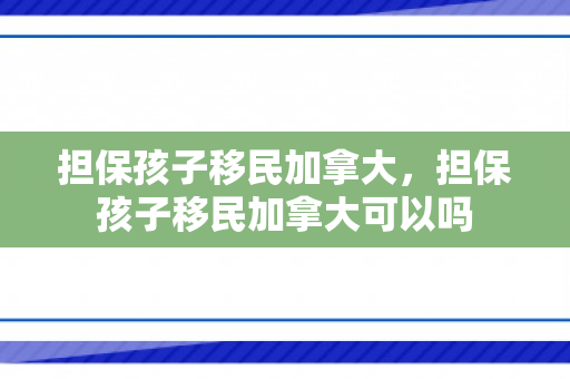 担保孩子移民加拿大，担保孩子移民加拿大可以吗