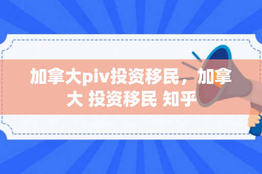 加拿大piv投资移民，加拿大 投资移民 知乎