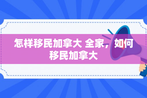 怎样移民加拿大 全家，如何移民加拿大