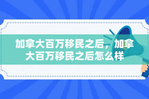加拿大百万移民之后，加拿大百万移民之后怎么样