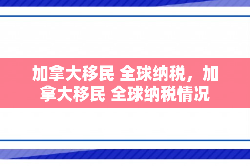 加拿大移民 全球纳税，加拿大移民 全球纳税情况