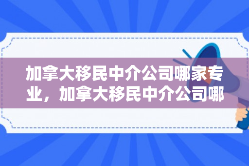 加拿大移民中介公司哪家专业，加拿大移民中介公司哪家好