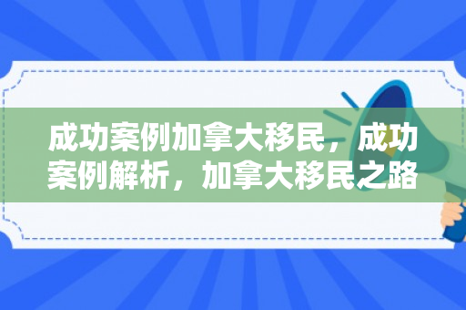 成功案例加拿大移民，成功案例解析，加拿大移民之路