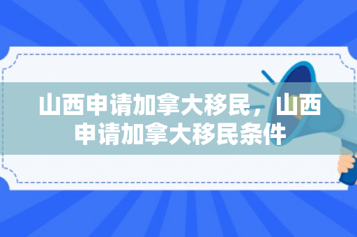 山西申请加拿大移民，山西申请加拿大移民条件