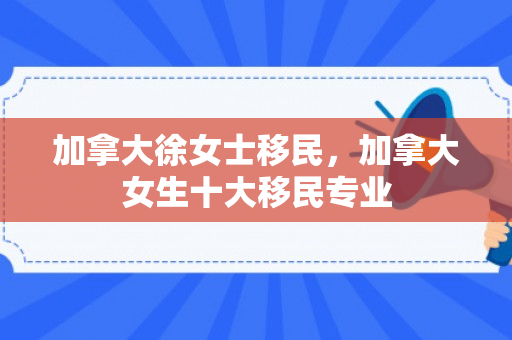 加拿大徐女士移民，加拿大女生十大移民专业