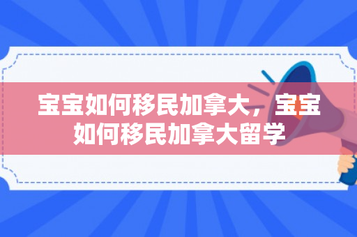 宝宝如何移民加拿大，宝宝如何移民加拿大留学