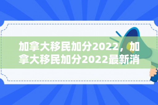 加拿大移民加分2022，加拿大移民加分2022最新消息