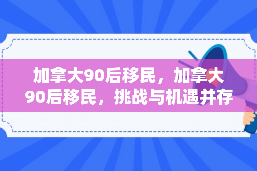 加拿大90后移民，加拿大90后移民，挑战与机遇并存