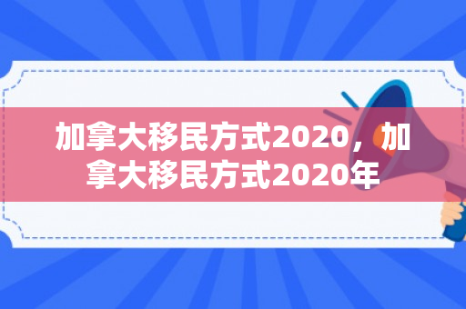 加拿大移民方式2020，加拿大移民方式2020年