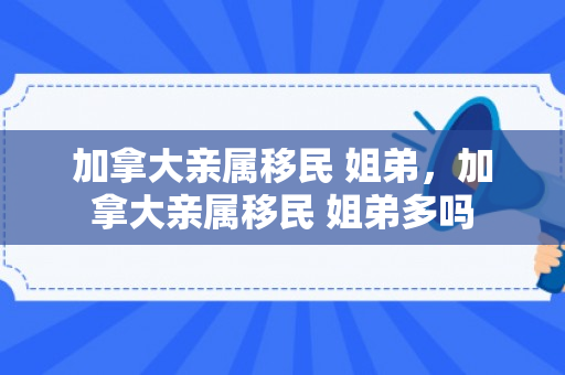 加拿大亲属移民 姐弟，加拿大亲属移民 姐弟多吗