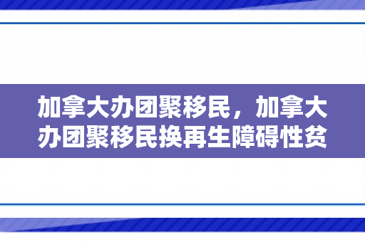 加拿大办团聚移民，加拿大办团聚移民换再生障碍性贫血可以申请