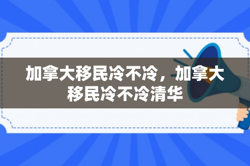 加拿大移民冷不冷，加拿大移民冷不冷清华