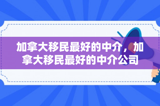 加拿大移民最好的中介，加拿大移民最好的中介公司