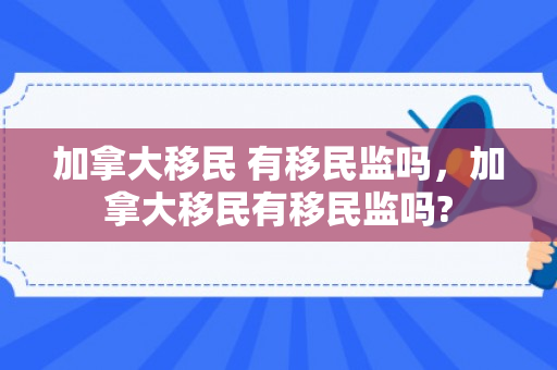 加拿大移民 有移民监吗，加拿大移民有移民监吗?