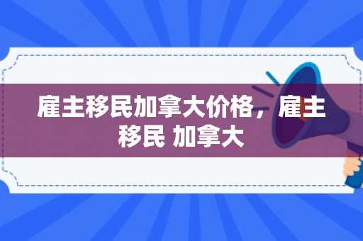 雇主移民加拿大价格，雇主移民 加拿大