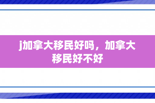 j加拿大移民好吗，加拿大移民好不好