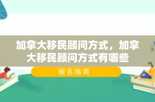 加拿大移民顾问方式，加拿大移民顾问方式有哪些