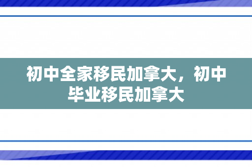 初中全家移民加拿大，初中毕业移民加拿大